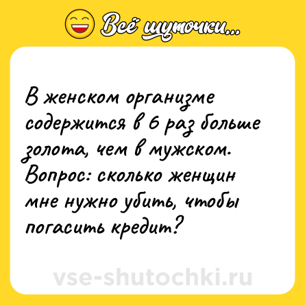Шутка: В женском организме содержится в 6 раз больше золота, чем в мужском. <br>Вопрос: сколько женщин мне нужно убить, чтобы погасить кредит?