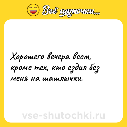 Шутка: Хорошего вечера всем, кроме тех, кто ездил без меня на шашлычки.