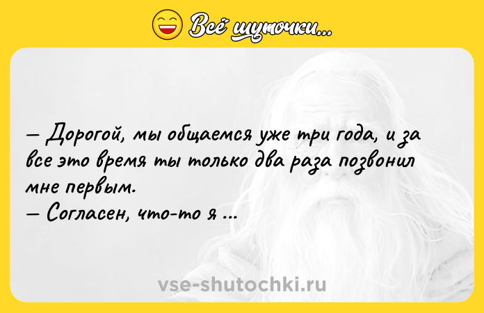 Цитата: Дорогой, мы общаемся уже три года, и за все это время ты только два раза позвонил мне первым. Согласен, что-то я разошелся. Адриано Челентано