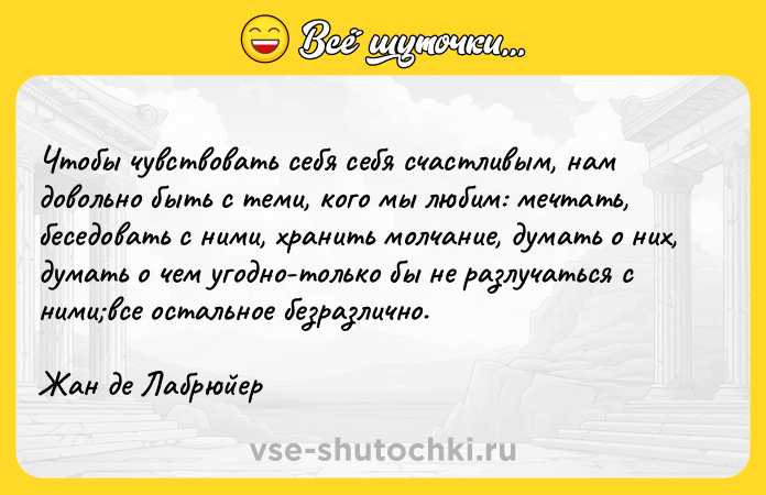 Цитата: Чтобы чувствовать себя себя счастливым, нам довольно быть с теми, кого мы любим: мечтать, беседовать с ними, хранить молчание, думать о них, думать о чем угодно-только бы не разлучаться с ними все остальное безразлично.Жан де Лабрюйер