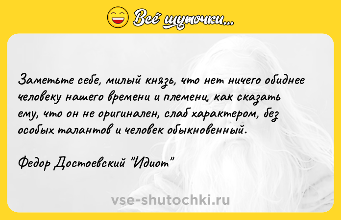 Цитата: Заметьте себе, милый князь, что нет ничего обиднее человеку нашего времени и племени, как сказать ему, что он не оригинален, слаб характером, без особых талантов и человек обыкновенный.Федор Достоевский Идиот