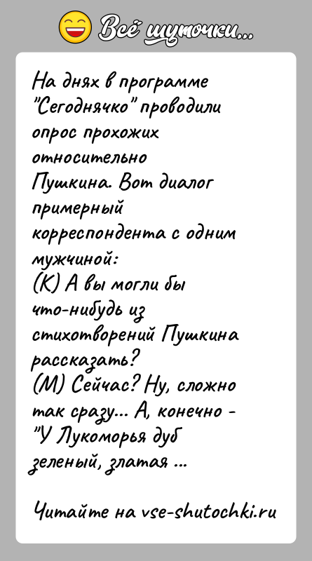 История: На днях в программе Сегоднячко проводили опрос прохожих относительноПушкина. Вот диалог примерный корреспондента с одним мужчиной:(К) А вы могли бы