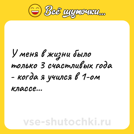 Шутка: У меня в жизни было только 3 счастливых года - когда я учился в 1-ом классе...