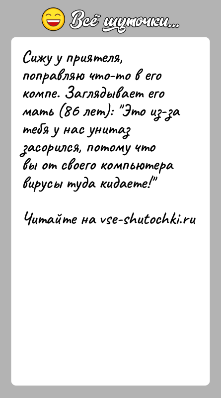 История: Сижу у приятеля, поправляю что-то в его компе. Заглядывает его мать (86 лет): Это из-за тебя у нас унитаз засорился,