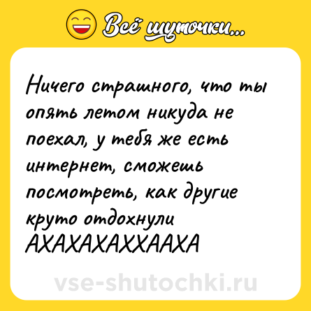 Шутка: Ничего страшного, что ты опять летом никуда не поехал, у тебя же есть интернет, сможешь посмотреть, как другие круто отдохнули АХАХАХАХХААХА