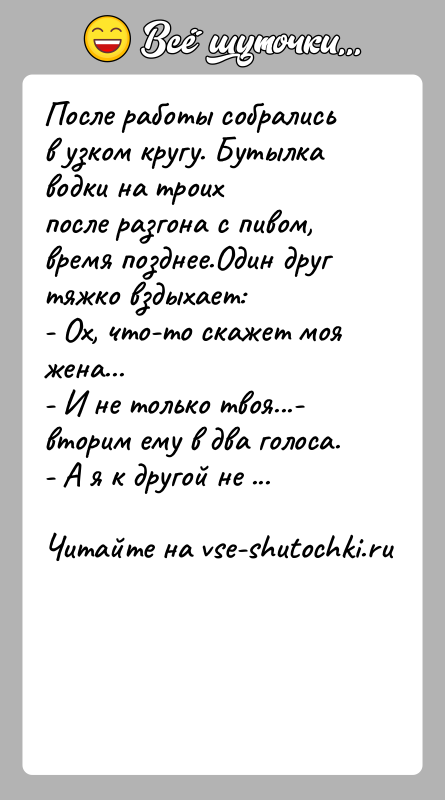 История: После работы собрались в узком кругу. Бутылка водки на троихпосле разгона с пивом, время позднее.Один друг тяжко вздыхает:- Ох, что-то