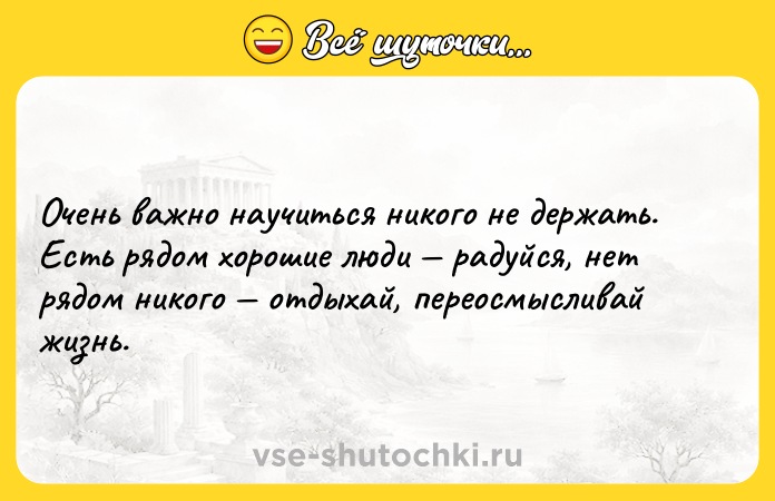 Цитата: Очень важно научиться никого не держать. Есть рядом хорошие люди радуйся, нет рядом никого отдыхай, переосмысливай жизнь.