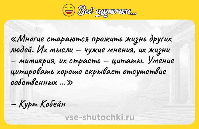 Цитата: Многие стараются прожить жизнь других людей. Их мысли чужие мнения, их жизни мимикрия, их страсть цитаты. Умение цитировать хорошо скрывает отсутствие собственных идей.Курт Кобейн