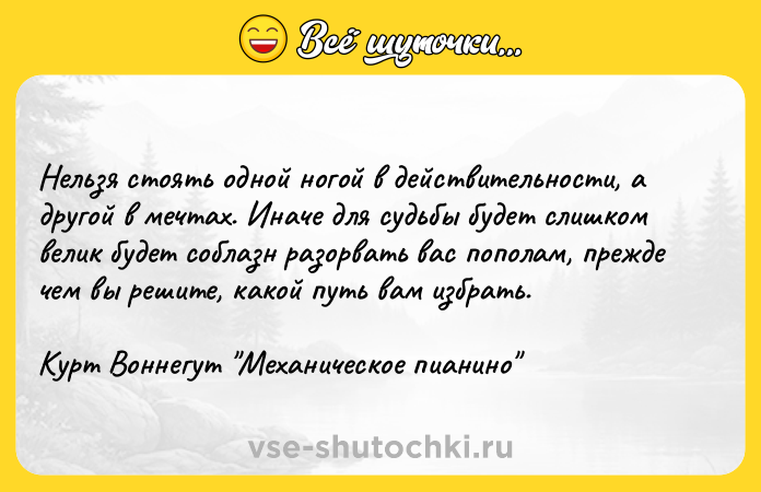 Цитата: Нельзя стоять одной ногой в действительности, а другой в мечтах. Иначе для судьбы будет слишком велик будет соблазн разорвать вас пополам, прежде чем вы решите, какой путь вам избрать.Курт Воннегут Механическое пианино