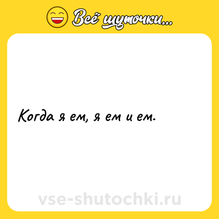 Шутка: Когда я ем, я ем и ем.