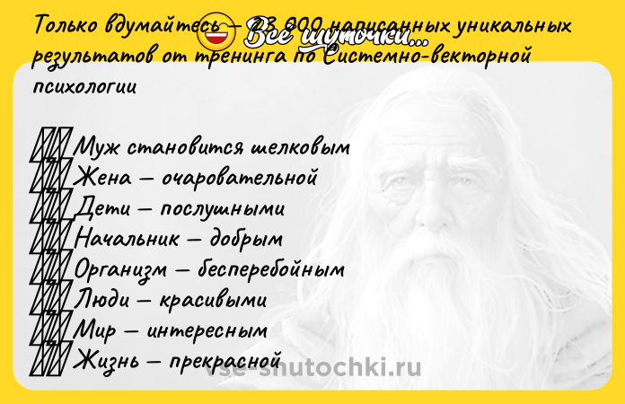 Цитата: Только вдумайтесь 23 000 написанных уникальных результатов от тренинга по Системно-векторной психологии Муж становится шелковым Жена очаровательной Дети послушными Начальник добрым Организм бесперебойным Люди красивыми Мир интересным Жизнь прекрасной Добро пожаловать в чудеса и магию, колдовство и ворожбу Системно-векторной психологии!