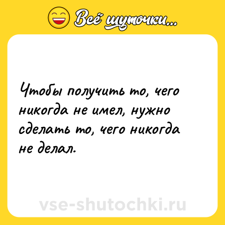 Шутка: Чтобы получить то, чего никогда не имел, нужно сделать то, чего никогда не делал.