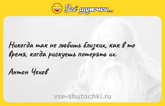 Цитата: Никогда так не любишь близких, как в то время, когда рискуешь потерять их.Антон Чехов