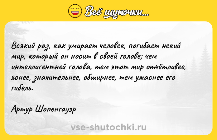 Цитата: Всякий раз, как умирает человек, погибает некий мир, который он носит в своей голове чем интеллигентней голова, тем этот мир отчётливее, яснее, значительнее, обширнее, тем ужаснее его гибель. Артур Шопенгауэр