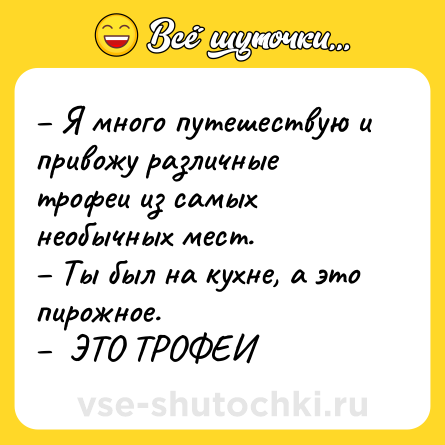 Шутка: – Я много путешествую и привожу различные трофеи из самых необычных мест.<br>– Ты был на кухне, а это пирожное. <br>–  ЭТО ТРОФЕИ
