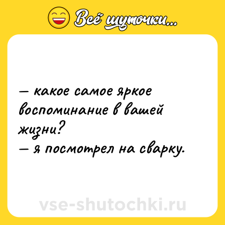 Шутка: — какое самое яркое воспоминание в вашей жизни?  <br>— я посмотрел на сварку.