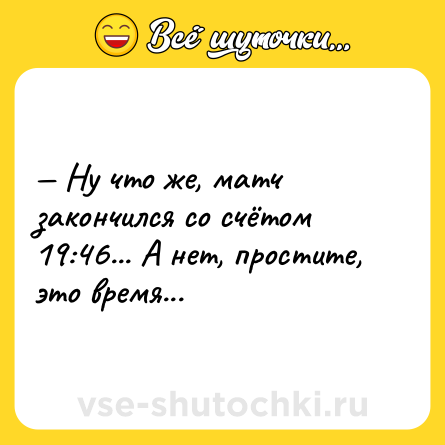 Шутка: — Ну что же, матч закончился со счётом 19:46... А нет, простите, это время...