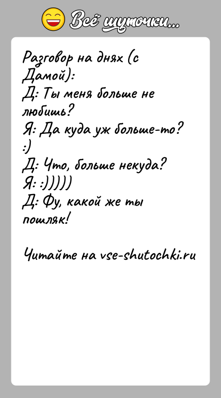 История: Разговор на днях (с Дамой):Д: Ты меня больше не любишь?Я: Да куда уж больше-то? :)Д: Что, больше некуда?Я: :)))))Д: Фу,