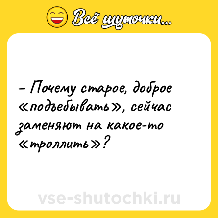 Шутка: – Почему старое, доброе «подъебывать», сейчас заменяют на какое-то «троллить»?