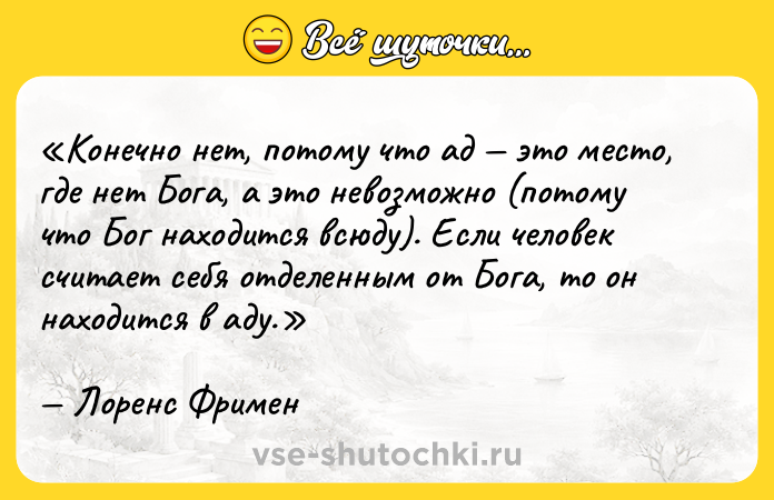 Цитата: Конечно нет, потому что ад это место, где нет Бога, а это невозможно (потому что Бог находится всюду). Если человек считает себя отделенным от Бога, то он находится в аду.Лоренс Фримен