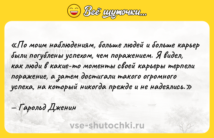 Цитата: По моим наблюдениям, больше людей и больше карьер были погублены успехом, чем поражением. Я видел, как люди в какие-то моменты своей карьеры терпели поражение, а затем достигали такого огромного успеха, на который никогда прежде и не надеялись.Гарольд Дженин