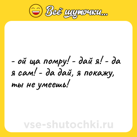 Шутка: - ой ща помру! - дай я! - да я сам! - да дай, я покажу, ты не умеешь!