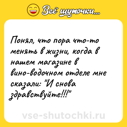 Шутка: Понял, что пора что-то менять в жизни, когда в нашем магазине в вино-водочном отделе мне сказали: И снова здравствуйте!!!