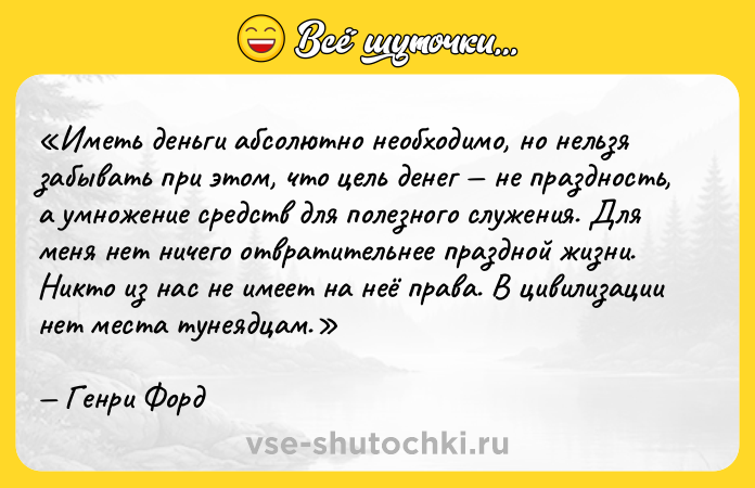 Цитата: Иметь деньги абсолютно необходимо, но нельзя забывать при этом, что цель денег не праздность, а умножение средств для полезного служения. Для меня нет ничего отвратительнее праздной жизни. Никто из нас не имеет на неё права. В цивилизации нет места тунеядцам.Генри Форд