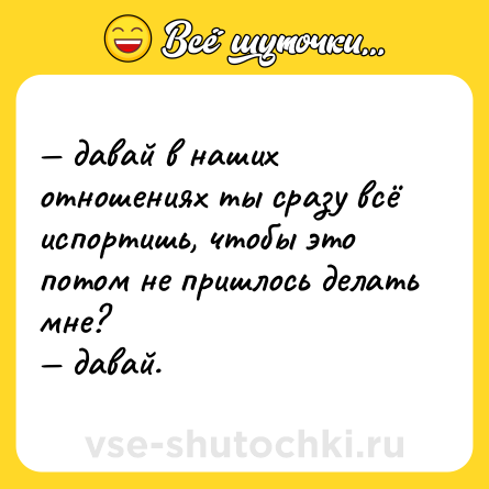 Шутка: — давай в наших отношениях ты сразу всё испортишь, чтобы это потом не пришлось делать мне?  <br>— давай.