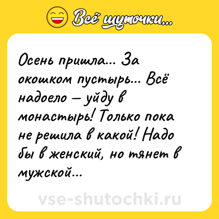 Шутка: Осень пришла… За окошком пустырь… Всё надоело — уйду в монастырь! Только пока не решила в какой! Надо бы в женский, но тянет в мужcкой…