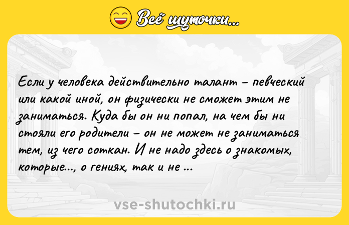 Цитата: Если у человека действительно талант певческий или какой иной, он физически не сможет этим не заниматься. Куда бы он ни попал, на чем бы ни стояли его родители он не может не заниматься тем, из чего соткан. И не надо здесь о знакомых, которые , о гениях, так и не отдавшихся таланту не отдался, значит, посредственность был бы гением не мог бы иначе.Франц Вертфоллен