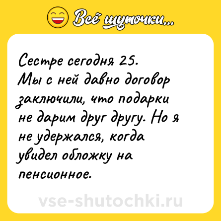 Шутка: Сестре сегодня 25.<br>Мы с ней давно договор заключили, что подарки не дарим друг другу. Но я не удержался, когда увидел обложку на пенсионное.