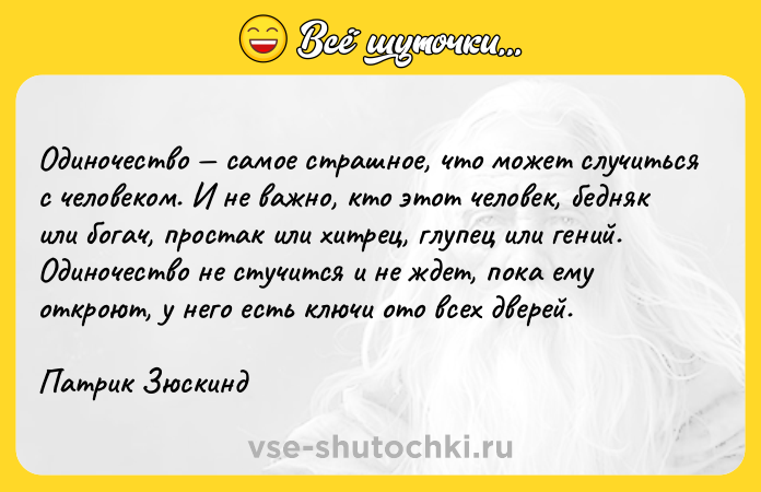 Цитата: Одиночество самое страшное, что может случиться с человеком. И не важно, кто этот человек, бедняк или богач, простак или хитрец, глупец или гений. Одиночество не стучится и не ждет, пока ему откроют, у него есть ключи ото всех дверей.Патрик Зюскинд