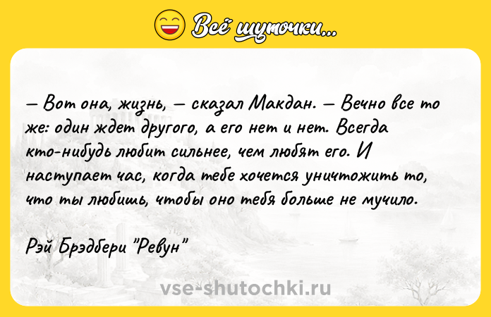 Цитата: Вот она, жизнь, сказал Макдан. Вечно все то же: один ждет другого, а его нет и нет. Всегда кто-нибудь любит сильнее, чем любят его. И наступает час, когда тебе хочется уничтожить то, что ты любишь, чтобы оно тебя больше не мучило.Рэй Брэдбери Ревун