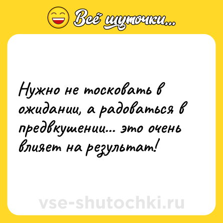 Шутка: Нужно не тосковать в ожидании, а радоваться в предвкушении... это очень влияет на результат!