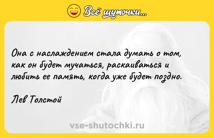 Цитата: Она с наслаждением стала думать о том, как он будет мучаться, раскаиваться и любить ее память, когда уже будет поздно.Лев Толстой
