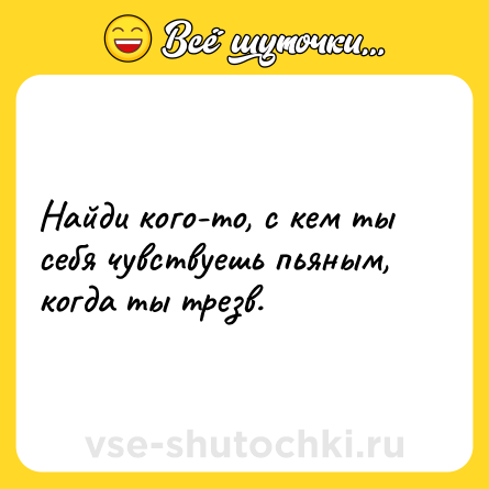 Шутка: Найди кого-то, с кем ты себя чувствуешь пьяным, когда ты трезв.