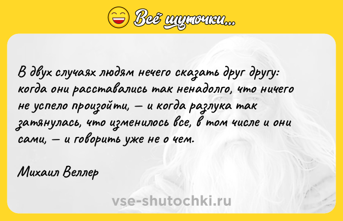 Цитата: В двух случаях людям нечего сказать друг другу: когда они расставались так ненадолго, что ничего не успело произойти, и когда разлука так затянулась, что изменилось все, в том числе и они сами, и говорить уже не о чем.Михаил Веллер