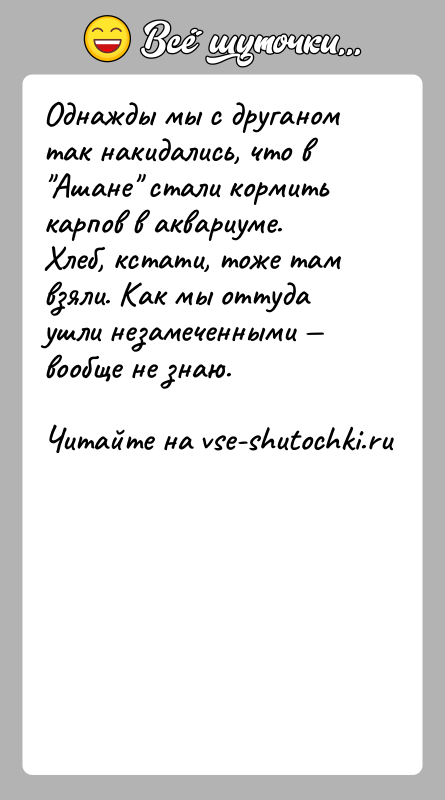 История: Однажды мы с друганом так накидались, что в Ашане стали кормить карпов в аквариуме. Хлеб, кстати, тоже там взяли. Как