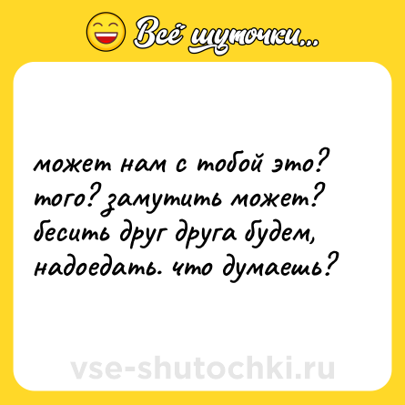 Шутка: может нам с тобой это? того? замутить может? бесить друг друга будем, надоедать. что думаешь?