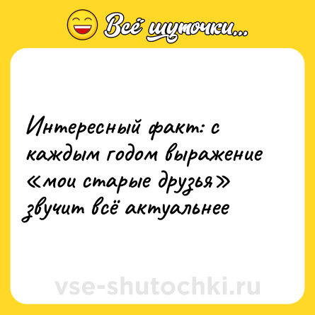 Шутка: Интересный факт: с каждым годом выражение «мои старые друзья» звучит всё актуальнее 
