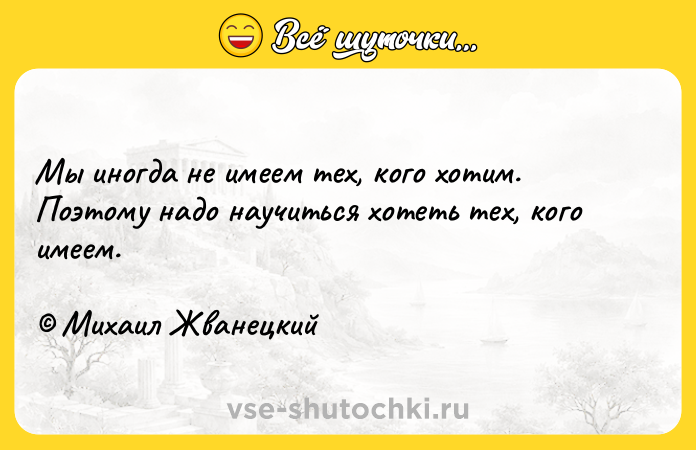 Цитата: Мы иногда не имеем тех, кого хотим. Поэтому надо научиться хотеть тех, кого имеем. Михаил Жванецкий