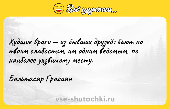 Цитата: Худшие враги из бывших друзей: бьют по твоим слабостям, им одним ведомым, по наиболее уязвимому месту.Бальтасар Грасиан