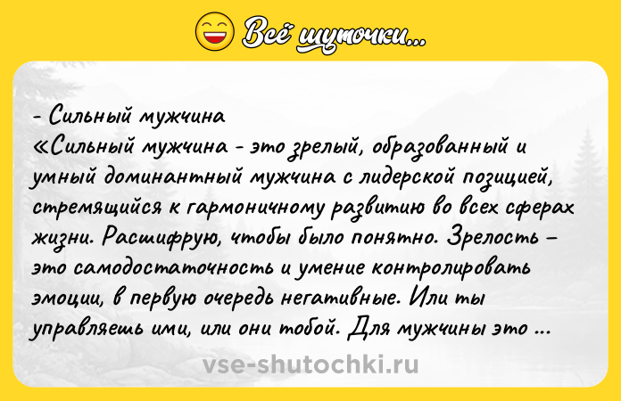 Цитата: - Сильный мужчина Сильный мужчина - это зрелый, образованный и умный доминантный мужчина с лидерской позицией, стремящийся к гармоничному развитию во всех сферах жизни. Расшифрую, чтобы было понятно. Зрелость это самодостаточность и умение контролировать эмоции, в первую очередь негативные. Или ты управляешь ими, или они тобой. Для мужчины это крайне важно. Образованность знания, ум их