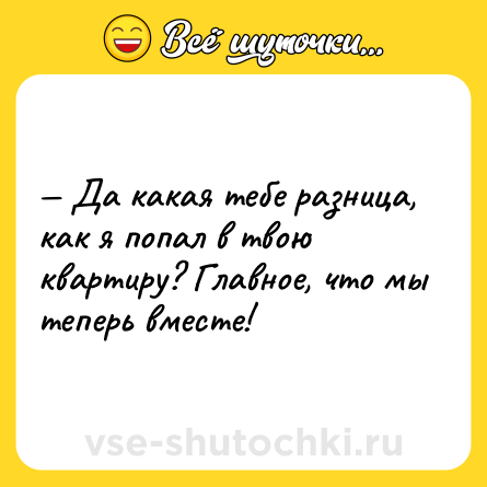 Шутка: — Да какая тебе разница, как я попал в твою квартиру? Главное, что мы теперь вместе!