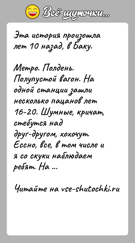История: Эта история произошла лет 10 назад, в Баку.Метро. Полдень. Полупустой вагон. На одной станции зашли несколько пацанов лет 16-20. Шумные,
