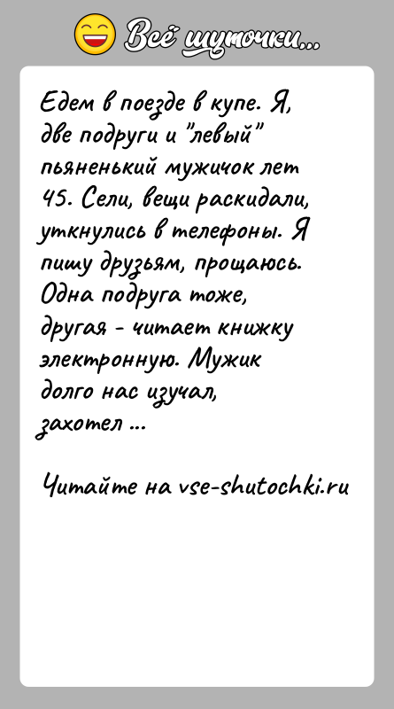 История: Едем в поезде в купе. Я, две подруги и левый пьяненький мужичок лет 45. Сели, вещи раскидали, уткнулись в телефоны.