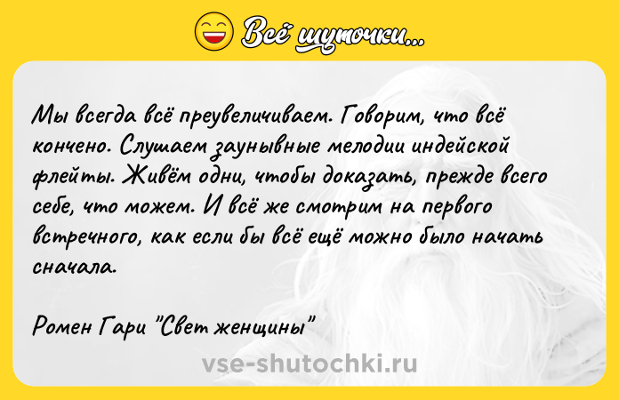 Цитата: Мы всегда всё преувеличиваем. Говорим, что всё кончено. Слушаем заунывные мелодии индейской флейты. Живём одни, чтобы доказать, прежде всего себе, что можем. И всё же смотрим на первого встречного, как если бы всё ещё можно было начать сначала.Ромен Гари Свет женщины