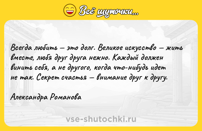 Цитата: Всегда любить это долг. Великое искусство жить вместе, любя друг друга нежно. Каждый должен винить себя, а не другого, когда что-нибудь идет не так. Секрет счастья внимание друг к другу.Александра Романова