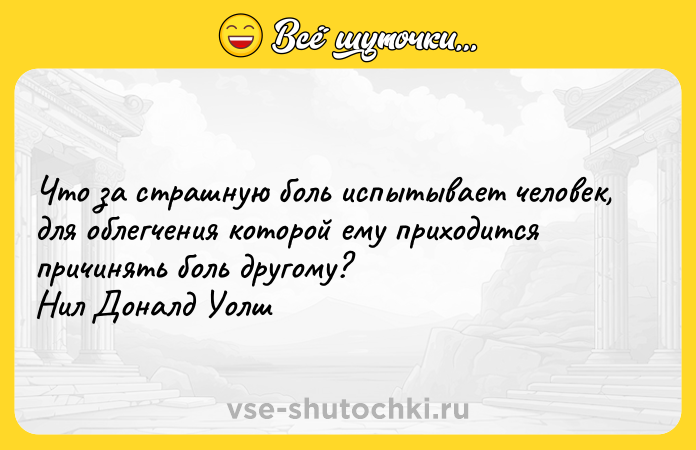 Цитата: Что за страшную боль испытывает человек, для облегчения которой ему приходится причинять боль другому? Нил Доналд Уолш